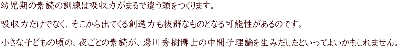 幼児期の素読の訓練は吸収力がまるで違う頭をつくります。  吸収力だけでなく、そこから出てくる創造力も抜群なものとなる可能性があるのです。  小さな子どもの頃の、夜ごとの素読が、湯川秀樹博士の中間子理論を生みだしたといってよいかもしれません。